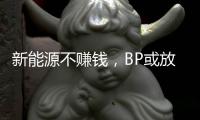 新能源不赚钱，BP或放弃减产目标？
